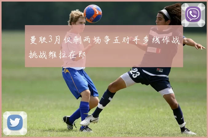 曼联3月仅剩两场争五对手多线作战挑战维拉在即