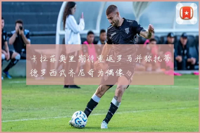卡拉菲奥里期待重返罗马并称托蒂德罗西武齐尼奇为偶像