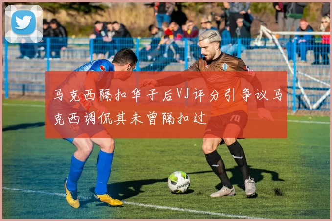 马克西隔扣华子后VJ评分引争议马克西调侃其未曾隔扣过