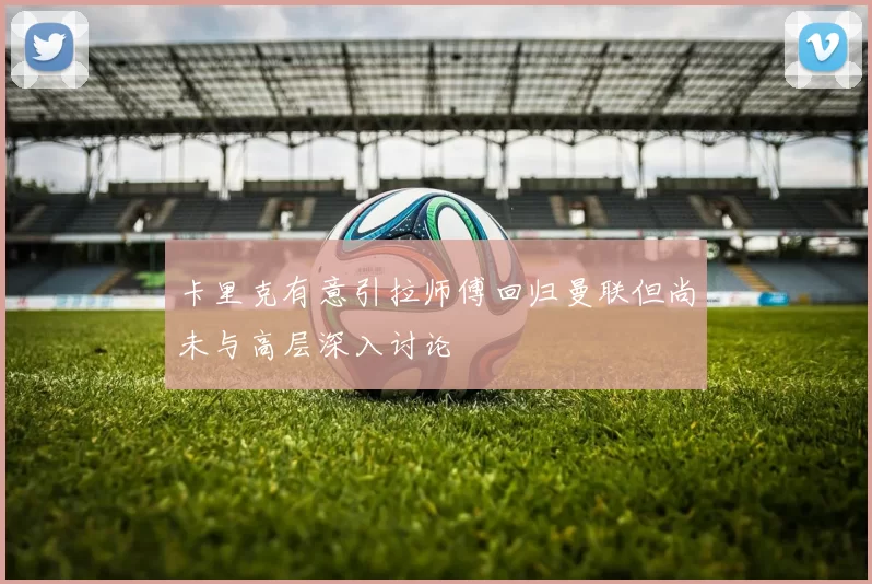 卡里克有意引拉师傅回归曼联但尚未与高层深入讨论