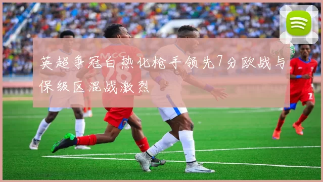 英超争冠白热化枪手领先7分欧战与保级区混战激烈