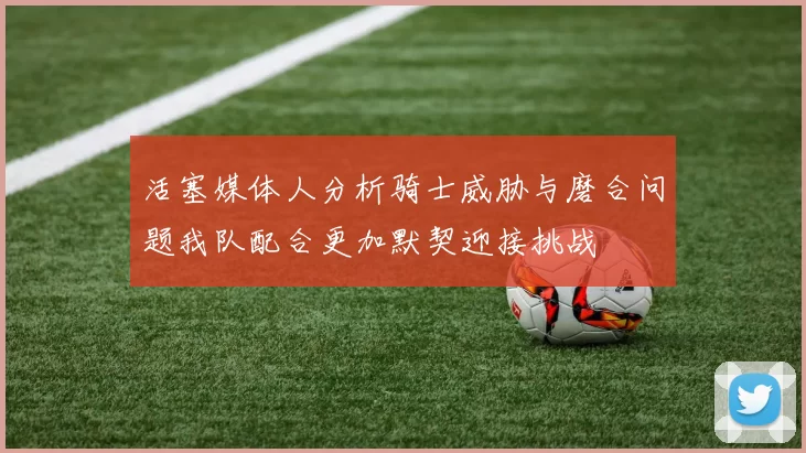 活塞媒体人分析骑士威胁与磨合问题我队配合更加默契迎接挑战