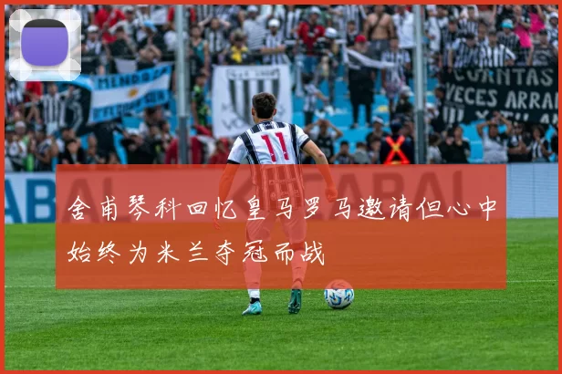 舍甫琴科回忆皇马罗马邀请但心中始终为米兰夺冠而战