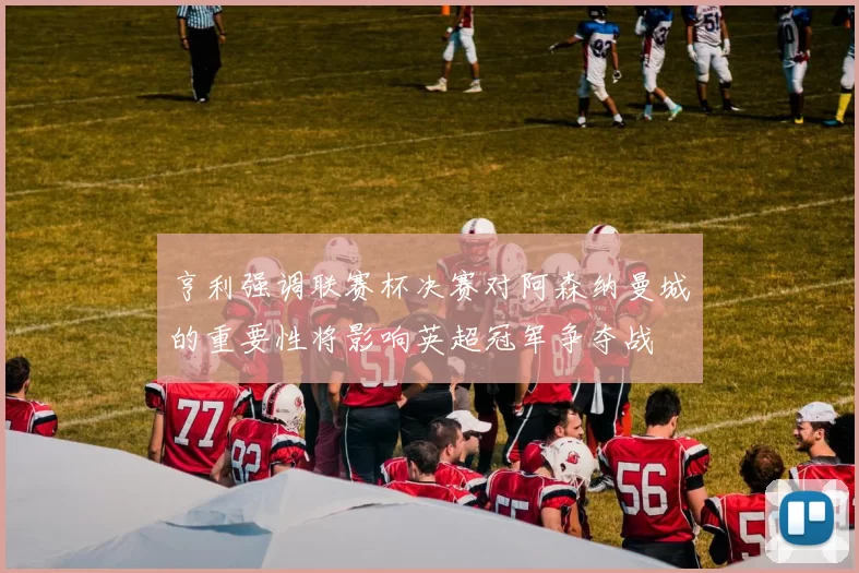 亨利强调联赛杯决赛对阿森纳曼城的重要性将影响英超冠军争夺战