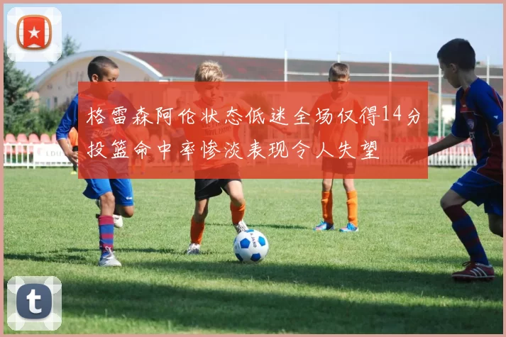 格雷森阿伦状态低迷全场仅得14分投篮命中率惨淡表现令人失望