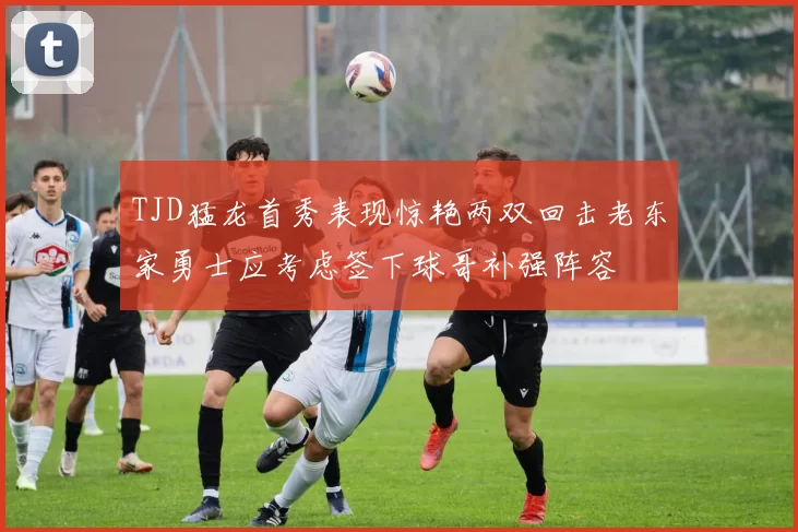 TJD猛龙首秀表现惊艳两双回击老东家勇士应考虑签下球哥补强阵容