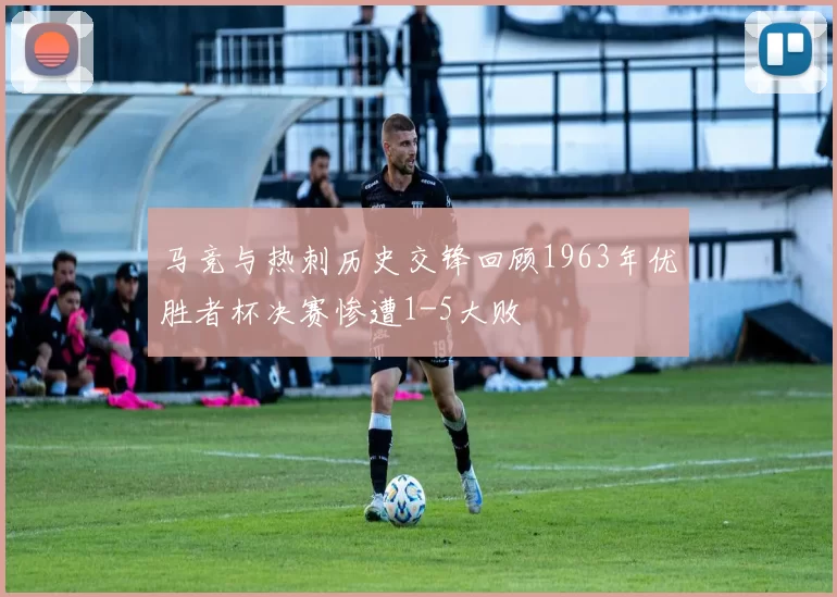 马竞与热刺历史交锋回顾1963年优胜者杯决赛惨遭1-5大败