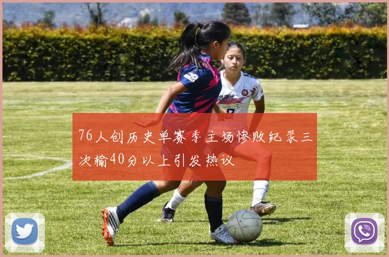 76人创历史单赛季主场惨败纪录三次输40分以上引发热议