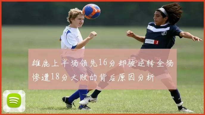 雄鹿上半场领先16分却被逆转全场惨遭18分大败的背后原因分析