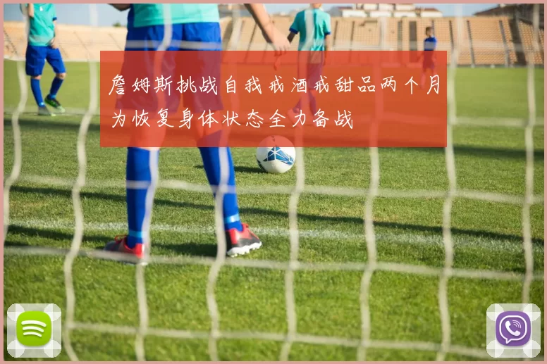 詹姆斯挑战自我戒酒戒甜品两个月为恢复身体状态全力备战