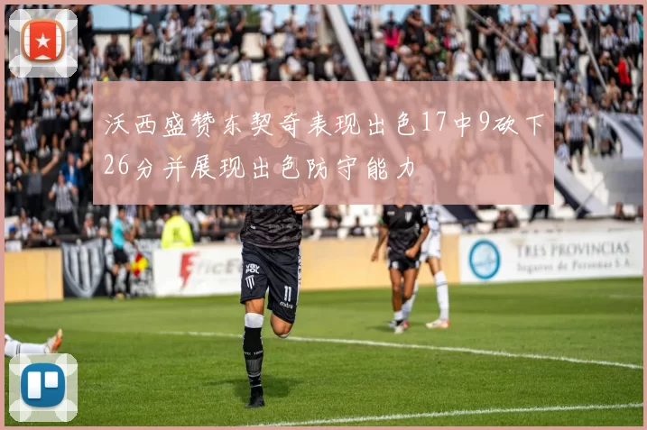 沃西盛赞东契奇表现出色17中9砍下26分并展现出色防守能力