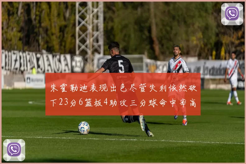 朱霍勒迪表现出色尽管失利依然砍下23分6篮板4助攻三分球命中率高达50
